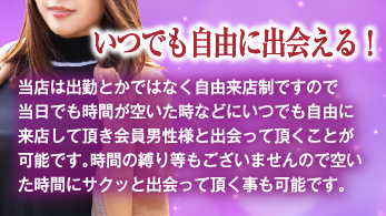 いつでも自由に出会える！ 当店は出勤とかではなく自由来店制ですので当日でも時間が空いた時などにいつでも自由に来店して頂き会員男性様と出会って頂くことが可能です。時間の縛り等もございませんので空いた時間にサクッと出会って頂く事も可能です。