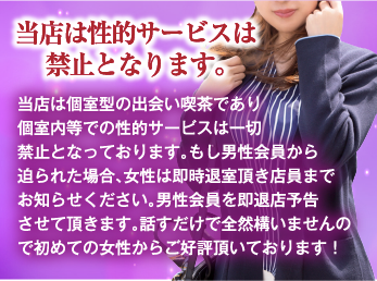当店は性的サービスは禁止となります。 当店は個室型の出会い喫茶であり個室内等での性的サービスは一切禁止となっております。もし男性会員から迫られた場合、女性は即時退室頂き店員までお知らせください。男性会員を即退店予告させて頂きます。話すだけで全然構いませんので初めての女性からご好評頂いております！