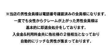 ※当店の男性会員様は電話番号確認済みの会員様になります。一度でも女性からクレームが上がった男性会員様は基本的に即退会処分をしております。入会金&利用料金共に他社様の2倍相当となっており自動的にリッチな男性が集まっております。