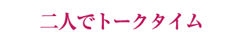 二人でトークタイム