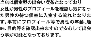 当店は個室型の出会い喫茶となっており女性が男性のプロフィールを確認し気になった男性の待つ個室に入室する流れとなります。事前にプロフィール等で男性の年齢、趣味、目的等を確認出来ますので安心して出会う事が可能となっております。