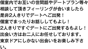 個室内でお互いの世間話やデートプラン等々相談して頂きフィーリングが合いましたら是非2人きりでデートへご出発！個室でまったりお話ししてもよし！2人きりですぐデートにご出発するもよし！出会い方はお二人にお任せしております。東京ドアにしかない出会いをお楽しみ下さい。